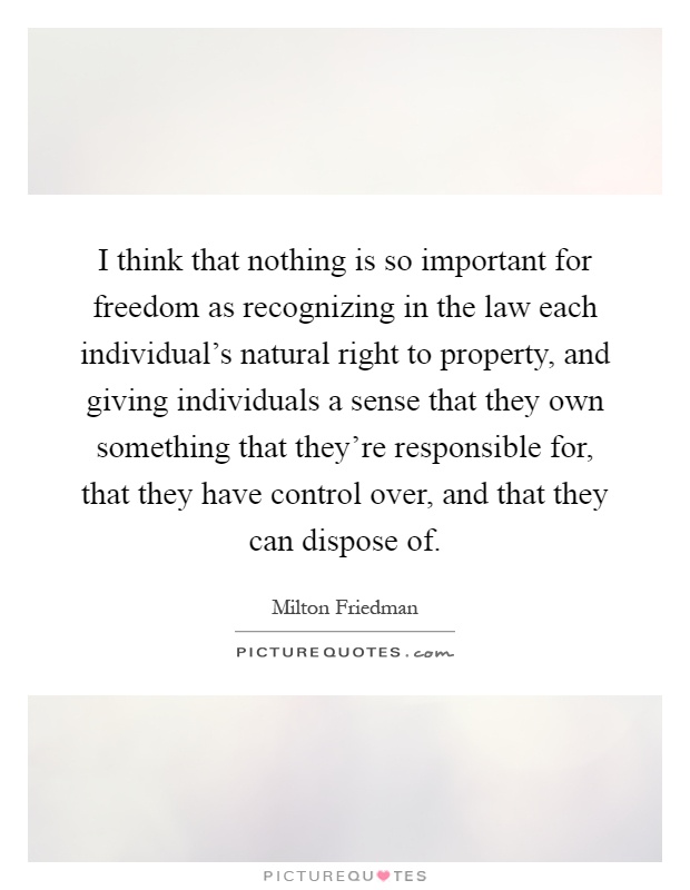 I think that nothing is so important for freedom as recognizing in the law each individual's natural right to property, and giving individuals a sense that they own something that they're responsible for, that they have control over, and that they can dispose of Picture Quote #1