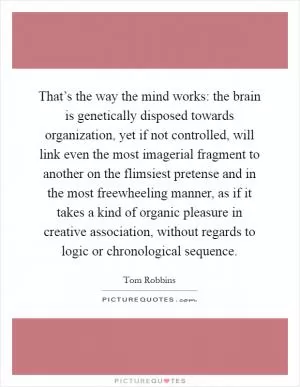 That’s the way the mind works: the brain is genetically disposed towards organization, yet if not controlled, will link even the most imagerial fragment to another on the flimsiest pretense and in the most freewheeling manner, as if it takes a kind of organic pleasure in creative association, without regards to logic or chronological sequence Picture Quote #1