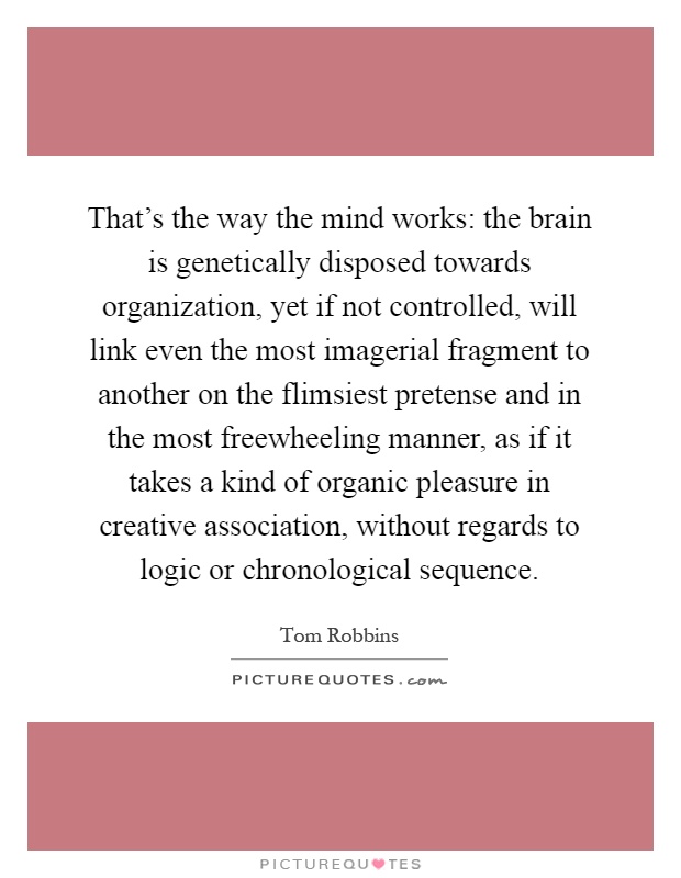 That's the way the mind works: the brain is genetically disposed towards organization, yet if not controlled, will link even the most imagerial fragment to another on the flimsiest pretense and in the most freewheeling manner, as if it takes a kind of organic pleasure in creative association, without regards to logic or chronological sequence Picture Quote #1