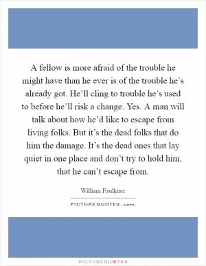 A fellow is more afraid of the trouble he might have than he ever is of the trouble he’s already got. He’ll cling to trouble he’s used to before he’ll risk a change. Yes. A man will talk about how he’d like to escape from living folks. But it’s the dead folks that do him the damage. It’s the dead ones that lay quiet in one place and don’t try to hold him, that he can’t escape from Picture Quote #1