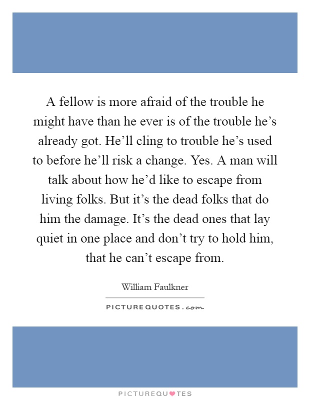 A fellow is more afraid of the trouble he might have than he ever is of the trouble he's already got. He'll cling to trouble he's used to before he'll risk a change. Yes. A man will talk about how he'd like to escape from living folks. But it's the dead folks that do him the damage. It's the dead ones that lay quiet in one place and don't try to hold him, that he can't escape from Picture Quote #1