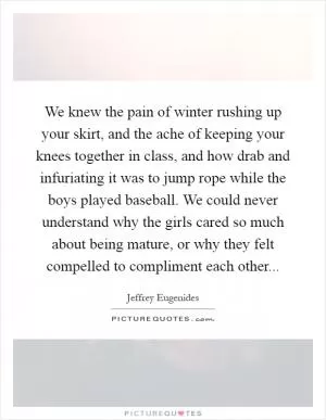 We knew the pain of winter rushing up your skirt, and the ache of keeping your knees together in class, and how drab and infuriating it was to jump rope while the boys played baseball. We could never understand why the girls cared so much about being mature, or why they felt compelled to compliment each other Picture Quote #1