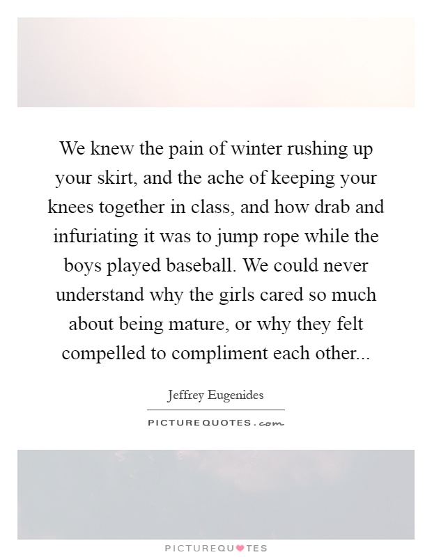We knew the pain of winter rushing up your skirt, and the ache of keeping your knees together in class, and how drab and infuriating it was to jump rope while the boys played baseball. We could never understand why the girls cared so much about being mature, or why they felt compelled to compliment each other Picture Quote #1
