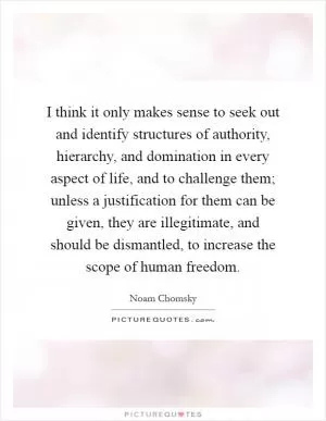 I think it only makes sense to seek out and identify structures of authority, hierarchy, and domination in every aspect of life, and to challenge them; unless a justification for them can be given, they are illegitimate, and should be dismantled, to increase the scope of human freedom Picture Quote #1