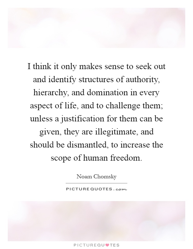 I think it only makes sense to seek out and identify structures of authority, hierarchy, and domination in every aspect of life, and to challenge them; unless a justification for them can be given, they are illegitimate, and should be dismantled, to increase the scope of human freedom Picture Quote #1