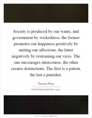 Society is produced by our wants, and government by wickedness; the former promotes our happiness positively by uniting our affections, the latter negatively by restraining our vices. The one encourages intercourse, the other creates distinctions. The first is a patron, the last a punisher Picture Quote #1