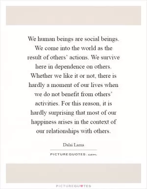 We human beings are social beings. We come into the world as the result of others’ actions. We survive here in dependence on others. Whether we like it or not, there is hardly a moment of our lives when we do not benefit from others’ activities. For this reason, it is hardly surprising that most of our happiness arises in the context of our relationships with others Picture Quote #1