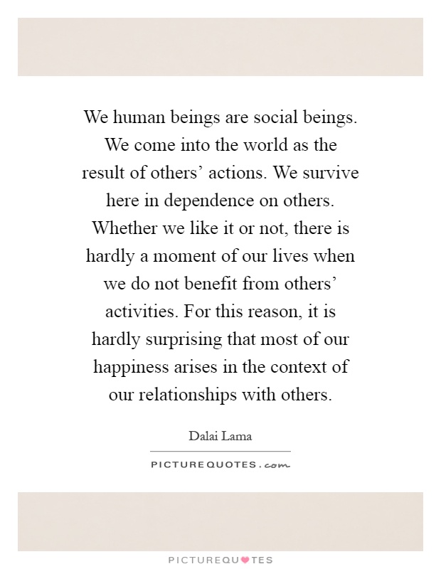 We human beings are social beings. We come into the world as the result of others' actions. We survive here in dependence on others. Whether we like it or not, there is hardly a moment of our lives when we do not benefit from others' activities. For this reason, it is hardly surprising that most of our happiness arises in the context of our relationships with others Picture Quote #1