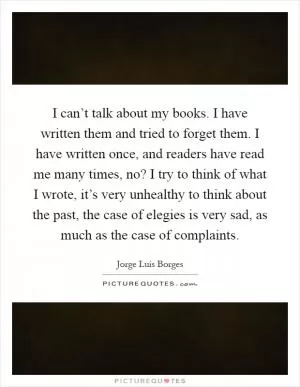 I can’t talk about my books. I have written them and tried to forget them. I have written once, and readers have read me many times, no? I try to think of what I wrote, it’s very unhealthy to think about the past, the case of elegies is very sad, as much as the case of complaints Picture Quote #1
