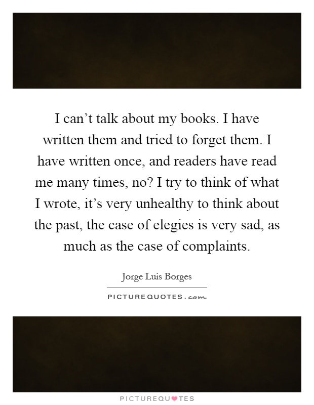 I can't talk about my books. I have written them and tried to forget them. I have written once, and readers have read me many times, no? I try to think of what I wrote, it's very unhealthy to think about the past, the case of elegies is very sad, as much as the case of complaints Picture Quote #1