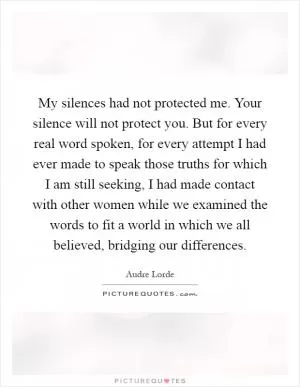 My silences had not protected me. Your silence will not protect you. But for every real word spoken, for every attempt I had ever made to speak those truths for which I am still seeking, I had made contact with other women while we examined the words to fit a world in which we all believed, bridging our differences Picture Quote #1