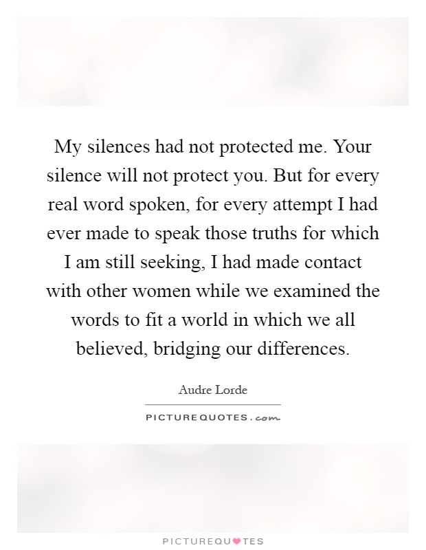 My silences had not protected me. Your silence will not protect you. But for every real word spoken, for every attempt I had ever made to speak those truths for which I am still seeking, I had made contact with other women while we examined the words to fit a world in which we all believed, bridging our differences Picture Quote #1