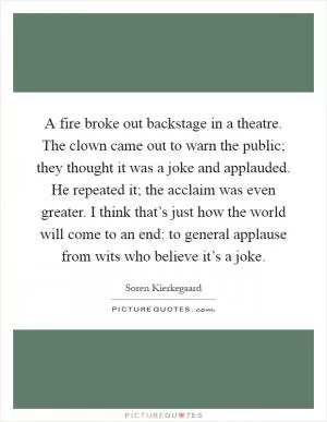 A fire broke out backstage in a theatre. The clown came out to warn the public; they thought it was a joke and applauded. He repeated it; the acclaim was even greater. I think that’s just how the world will come to an end: to general applause from wits who believe it’s a joke Picture Quote #1