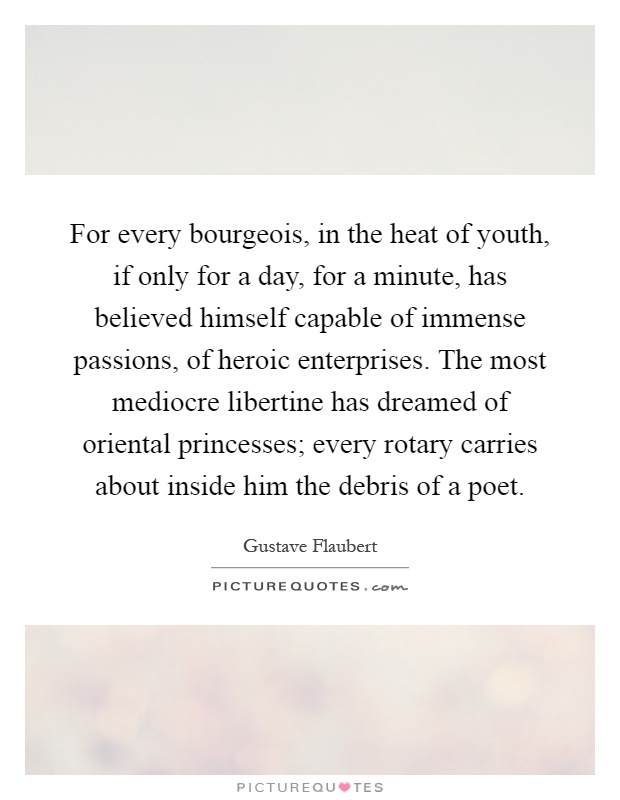 For every bourgeois, in the heat of youth, if only for a day, for a minute, has believed himself capable of immense passions, of heroic enterprises. The most mediocre libertine has dreamed of oriental princesses; every rotary carries about inside him the debris of a poet Picture Quote #1
