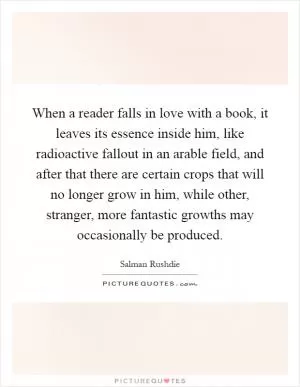 When a reader falls in love with a book, it leaves its essence inside him, like radioactive fallout in an arable field, and after that there are certain crops that will no longer grow in him, while other, stranger, more fantastic growths may occasionally be produced Picture Quote #1