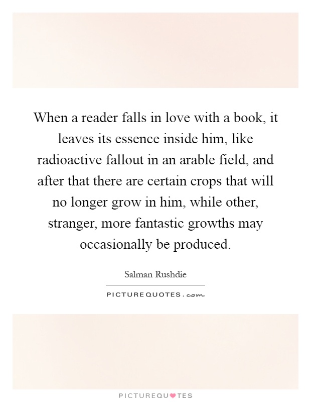 When a reader falls in love with a book, it leaves its essence inside him, like radioactive fallout in an arable field, and after that there are certain crops that will no longer grow in him, while other, stranger, more fantastic growths may occasionally be produced Picture Quote #1