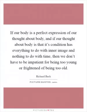 If our body is a perfect expression of our thought about body, and if our thought about body is that it’s condition has everything to do with inner image and nothing to do with time, then we don’t have to be impatient for being too young or frightened of being too old Picture Quote #1