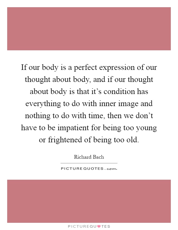 If our body is a perfect expression of our thought about body, and if our thought about body is that it's condition has everything to do with inner image and nothing to do with time, then we don't have to be impatient for being too young or frightened of being too old Picture Quote #1