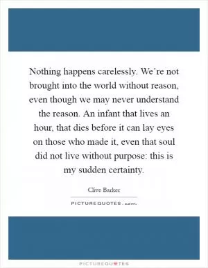 Nothing happens carelessly. We’re not brought into the world without reason, even though we may never understand the reason. An infant that lives an hour, that dies before it can lay eyes on those who made it, even that soul did not live without purpose: this is my sudden certainty Picture Quote #1
