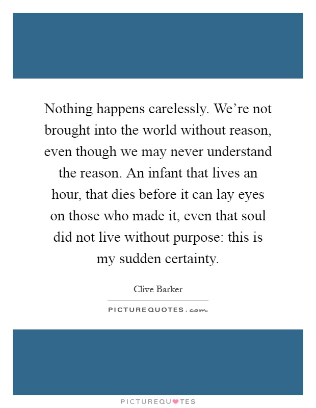 Nothing happens carelessly. We're not brought into the world without reason, even though we may never understand the reason. An infant that lives an hour, that dies before it can lay eyes on those who made it, even that soul did not live without purpose: this is my sudden certainty Picture Quote #1
