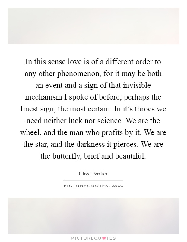 In this sense love is of a different order to any other phenomenon, for it may be both an event and a sign of that invisible mechanism I spoke of before; perhaps the finest sign, the most certain. In it's throes we need neither luck nor science. We are the wheel, and the man who profits by it. We are the star, and the darkness it pierces. We are the butterfly, brief and beautiful Picture Quote #1