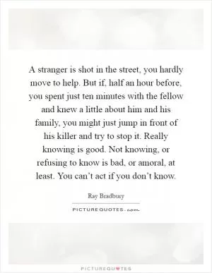 A stranger is shot in the street, you hardly move to help. But if, half an hour before, you spent just ten minutes with the fellow and knew a little about him and his family, you might just jump in front of his killer and try to stop it. Really knowing is good. Not knowing, or refusing to know is bad, or amoral, at least. You can’t act if you don’t know Picture Quote #1