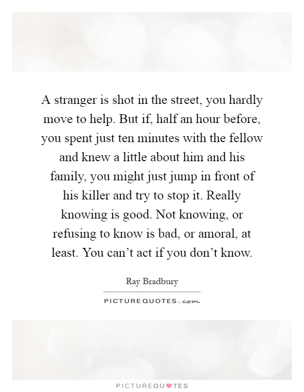 A stranger is shot in the street, you hardly move to help. But if, half an hour before, you spent just ten minutes with the fellow and knew a little about him and his family, you might just jump in front of his killer and try to stop it. Really knowing is good. Not knowing, or refusing to know is bad, or amoral, at least. You can't act if you don't know Picture Quote #1