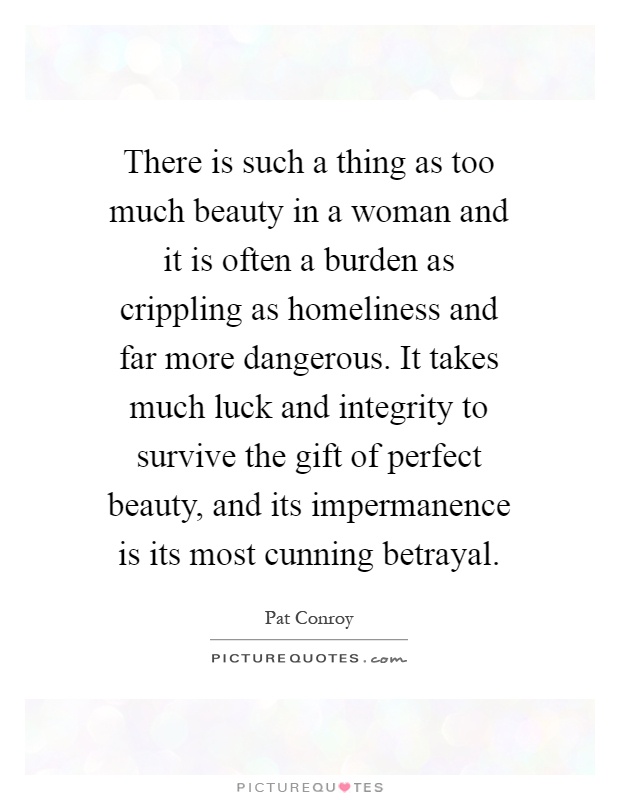 There is such a thing as too much beauty in a woman and it is often a burden as crippling as homeliness and far more dangerous. It takes much luck and integrity to survive the gift of perfect beauty, and its impermanence is its most cunning betrayal Picture Quote #1