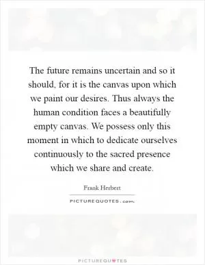 The future remains uncertain and so it should, for it is the canvas upon which we paint our desires. Thus always the human condition faces a beautifully empty canvas. We possess only this moment in which to dedicate ourselves continuously to the sacred presence which we share and create Picture Quote #1