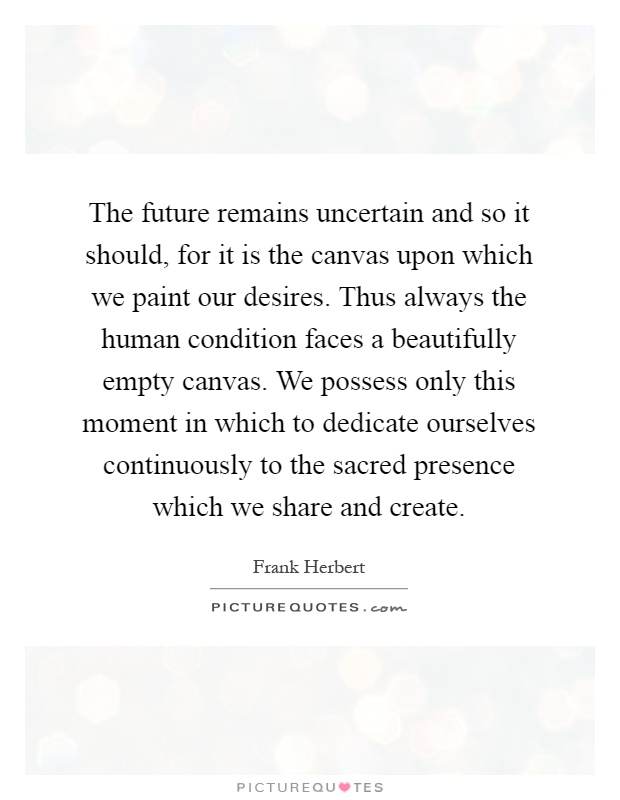 The future remains uncertain and so it should, for it is the canvas upon which we paint our desires. Thus always the human condition faces a beautifully empty canvas. We possess only this moment in which to dedicate ourselves continuously to the sacred presence which we share and create Picture Quote #1