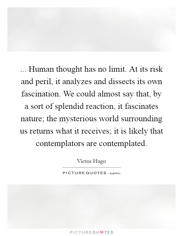 ... Human thought has no limit. At its risk and peril, it analyzes and dissects its own fascination. We could almost say that, by a sort of splendid reaction, it fascinates nature; the mysterious world surrounding us returns what it receives; it is likely that contemplators are contemplated Picture Quote #1
