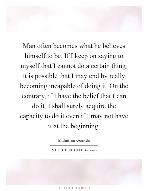Man often becomes what he believes himself to be. If I keep on saying to myself that I cannot do a certain thing, it is possible that I may end by really becoming incapable of doing it. On the contrary, if I have the belief that I can do it, I shall surely acquire the capacity to do it even if I may not have it at the beginning Picture Quote #1