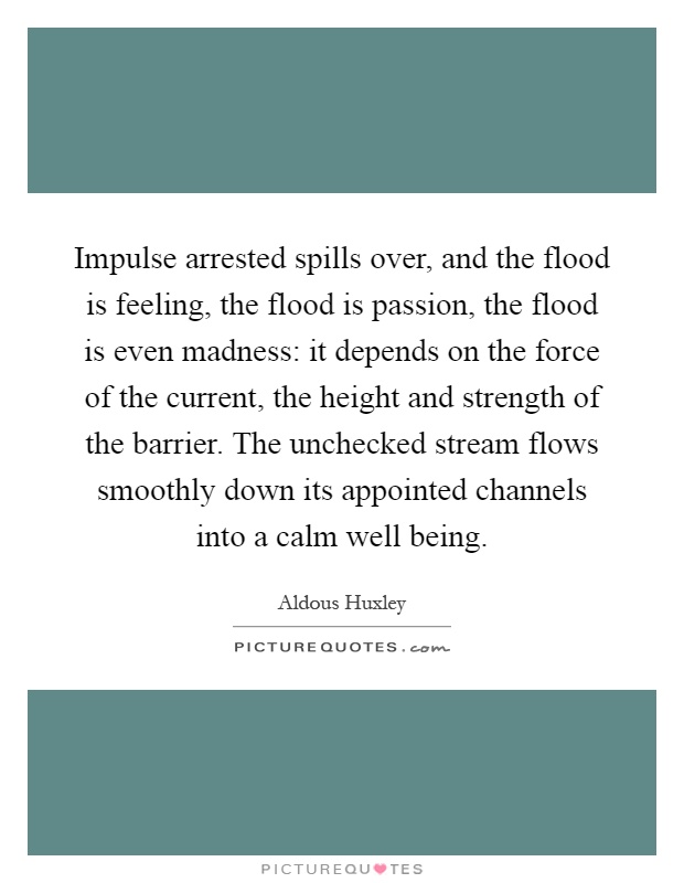 Impulse arrested spills over, and the flood is feeling, the flood is passion, the flood is even madness: it depends on the force of the current, the height and strength of the barrier. The unchecked stream flows smoothly down its appointed channels into a calm well being Picture Quote #1