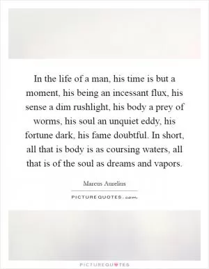 In the life of a man, his time is but a moment, his being an incessant flux, his sense a dim rushlight, his body a prey of worms, his soul an unquiet eddy, his fortune dark, his fame doubtful. In short, all that is body is as coursing waters, all that is of the soul as dreams and vapors Picture Quote #1
