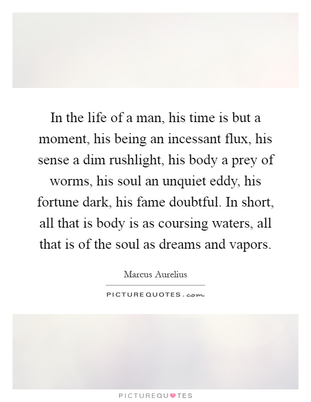 In the life of a man, his time is but a moment, his being an incessant flux, his sense a dim rushlight, his body a prey of worms, his soul an unquiet eddy, his fortune dark, his fame doubtful. In short, all that is body is as coursing waters, all that is of the soul as dreams and vapors Picture Quote #1