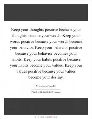 Keep your thoughts positive because your thoughts become your words. Keep your words positive because your words become your behavior. Keep your behavior positive because your behavior becomes your habits. Keep your habits positive because your habits become your values. Keep your values positive because your values become your destiny Picture Quote #1