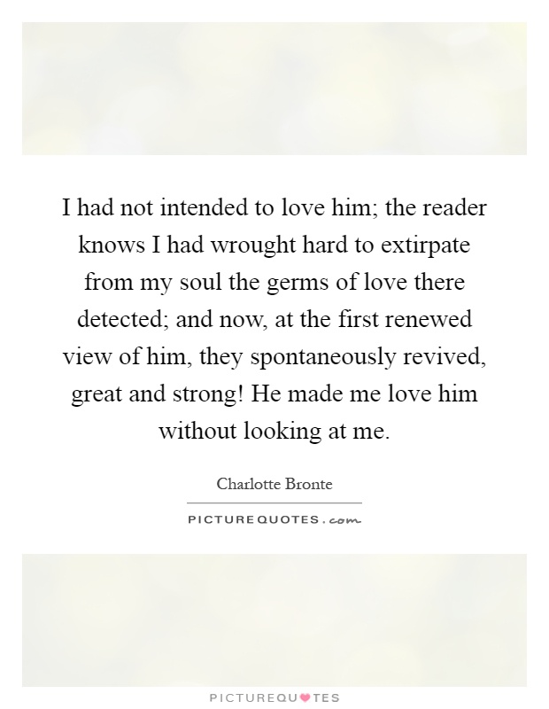 I had not intended to love him; the reader knows I had wrought hard to extirpate from my soul the germs of love there detected; and now, at the first renewed view of him, they spontaneously revived, great and strong! He made me love him without looking at me Picture Quote #1