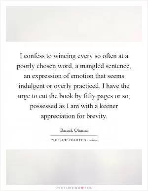 I confess to wincing every so often at a poorly chosen word, a mangled sentence, an expression of emotion that seems indulgent or overly practiced. I have the urge to cut the book by fifty pages or so, possessed as I am with a keener appreciation for brevity Picture Quote #1
