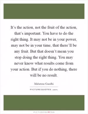 It’s the action, not the fruit of the action, that’s important. You have to do the right thing. It may not be in your power, may not be in your time, that there’ll be any fruit. But that doesn’t mean you stop doing the right thing. You may never know what results come from your action. But if you do nothing, there will be no result Picture Quote #1