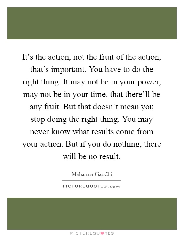 It's the action, not the fruit of the action, that's important. You have to do the right thing. It may not be in your power, may not be in your time, that there'll be any fruit. But that doesn't mean you stop doing the right thing. You may never know what results come from your action. But if you do nothing, there will be no result Picture Quote #1