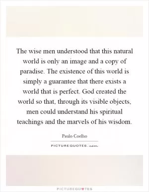 The wise men understood that this natural world is only an image and a copy of paradise. The existence of this world is simply a guarantee that there exists a world that is perfect. God created the world so that, through its visible objects, men could understand his spiritual teachings and the marvels of his wisdom Picture Quote #1