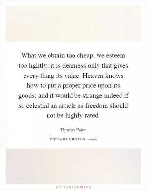 What we obtain too cheap, we esteem too lightly: it is dearness only that gives every thing its value. Heaven knows how to put a proper price upon its goods; and it would be strange indeed if so celestial an article as freedom should not be highly rated Picture Quote #1