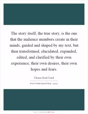 The story itself, the true story, is the one that the audience members create in their minds, guided and shaped by my text, but then transformed, elucidated, expanded, edited, and clarified by their own experience, their own desires, their own hopes and fears Picture Quote #1