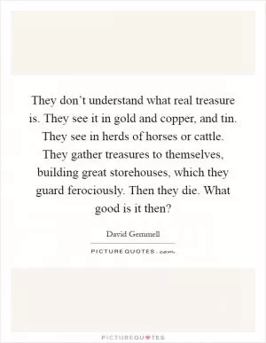 They don’t understand what real treasure is. They see it in gold and copper, and tin. They see in herds of horses or cattle. They gather treasures to themselves, building great storehouses, which they guard ferociously. Then they die. What good is it then? Picture Quote #1