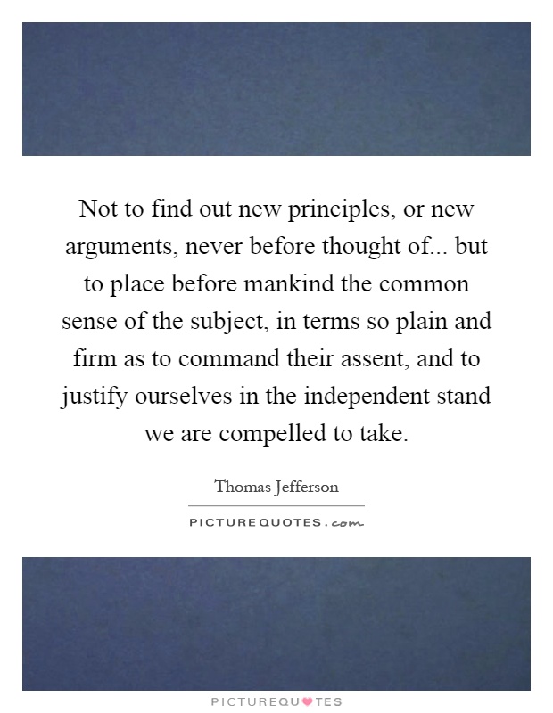 Not to find out new principles, or new arguments, never before thought of... but to place before mankind the common sense of the subject, in terms so plain and firm as to command their assent, and to justify ourselves in the independent stand we are compelled to take Picture Quote #1