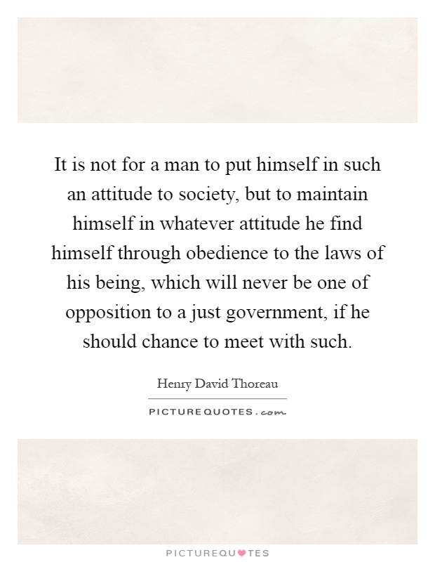 It is not for a man to put himself in such an attitude to society, but to maintain himself in whatever attitude he find himself through obedience to the laws of his being, which will never be one of opposition to a just government, if he should chance to meet with such Picture Quote #1