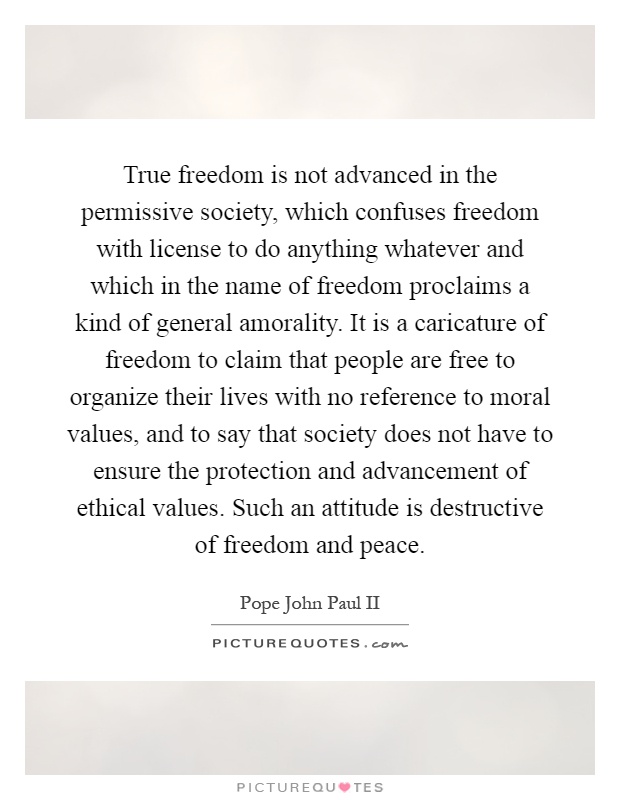 True freedom is not advanced in the permissive society, which confuses freedom with license to do anything whatever and which in the name of freedom proclaims a kind of general amorality. It is a caricature of freedom to claim that people are free to organize their lives with no reference to moral values, and to say that society does not have to ensure the protection and advancement of ethical values. Such an attitude is destructive of freedom and peace Picture Quote #1