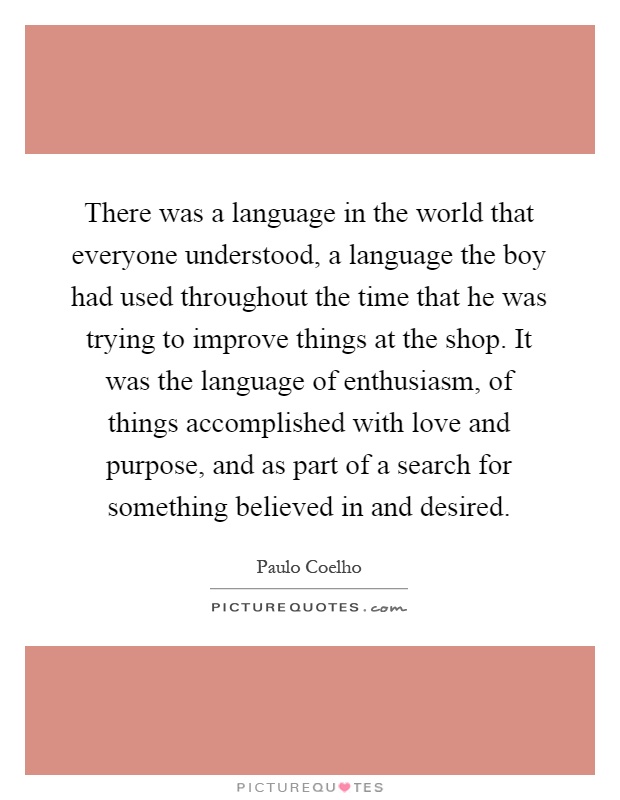 There was a language in the world that everyone understood, a language the boy had used throughout the time that he was trying to improve things at the shop. It was the language of enthusiasm, of things accomplished with love and purpose, and as part of a search for something believed in and desired Picture Quote #1