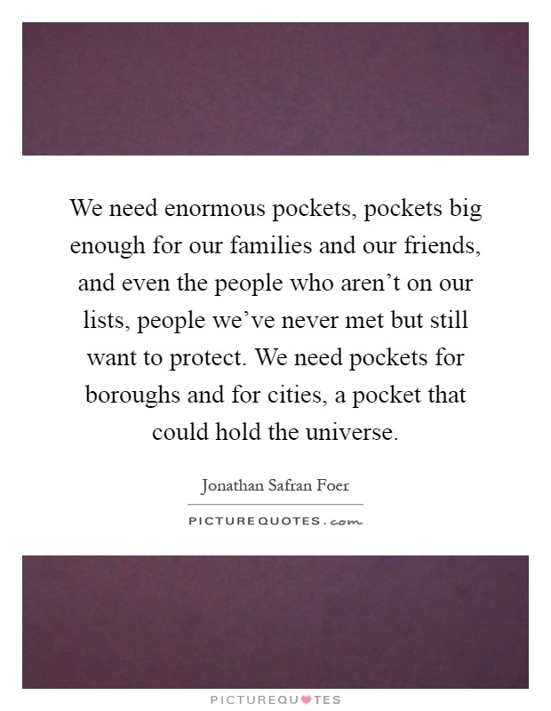 We need enormous pockets, pockets big enough for our families and our friends, and even the people who aren't on our lists, people we've never met but still want to protect. We need pockets for boroughs and for cities, a pocket that could hold the universe Picture Quote #1