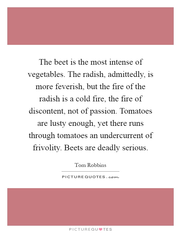 The beet is the most intense of vegetables. The radish, admittedly, is more feverish, but the fire of the radish is a cold fire, the fire of discontent, not of passion. Tomatoes are lusty enough, yet there runs through tomatoes an undercurrent of frivolity. Beets are deadly serious Picture Quote #1